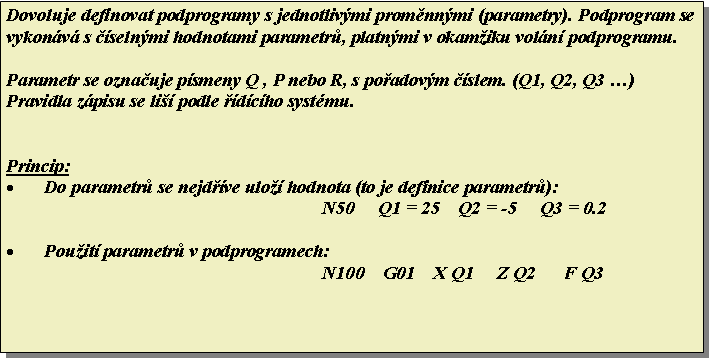 Textov pole: Dovoluje definovat podprogramy s jednotlivmi promnnmi (parametry). Podprogram se vykonv s selnmi hodnotami parametr, platnmi v okamiku voln podprogramu.Parametr se oznauje psmeny Q , P nebo R, s poadovm slem. (Q1, Q2, Q3 )Pravidla zpisu se li podle dcho systmu.Princip:Do parametr se nejdve ulo hodnota (to je definice parametr):N50     Q1 = 25    Q2 = -5     Q3 = 0.2Pouit parametr v podprogramech:N100    G01    X Q1     Z Q2      F Q3