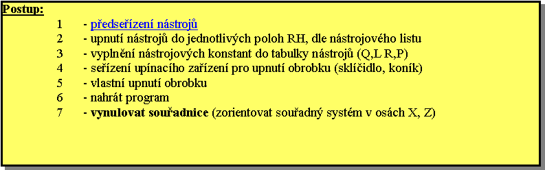 Textov pole: Postup:- pedsezen nstroj- upnut nstroj do jednotlivch poloh RH, dle nstrojovho listu- vyplnn nstrojovch konstant do tabulky nstroj (Q,L R,P)- sezen upnacho zazen pro upnut obrobku (sklidlo, konk)- vlastn upnut obrobku- nahrt program- vynulovat souadnice (zorientovat souadn systm v osch X, Z)