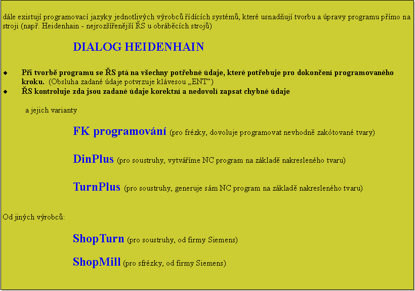 Textov pole: dle existuj programovac jazyky jednotlivch vrobc dcch systm, kter usnaduj tvorbu a pravy programu pmo na stroji (nap. Heidenhain - nejrozenj S u obrbcch stroj)DIALOG HEIDENHAINPi tvorb programu se S pt na vechny potebn daje, kter potebuje pro dokonen programovanho kroku.  (Obsluha zadan daje potvrzuje klvesou ENT)S kontroluje zda jsou zadan daje korektn a nedovol zapsat chybn dajea jejich variantyFK programovn (pro frzky, dovoluje programovat nevhodn zaktovan tvary)DinPlus (pro soustruhy, vytvme NC program na zklad nakreslenho tvaru)TurnPlus (pro soustruhy, generuje sm NC program na zklad nakreslenho tvaru)Od jinch vrobc:ShopTurn (pro soustruhy, od firmy Siemens)ShopMill (pro sfrzky, od firmy Siemens)