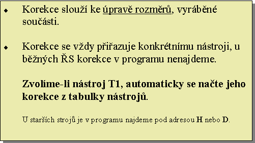 Textové pole: Korekce slouží ke úpravě rozměrů, vyráběné součásti.

Korekce se vždy přiřazuje konkrétnímu nástroji, u běžných ŘS korekce v programu nenajdeme. 

Zvolíme-li nástroj T1, automaticky se načte jeho korekce z tabulky nástrojů.

U starších strojů je v programu najdeme pod adresou H nebo D.
