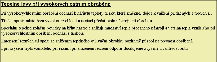 Textov pole: Tepeln jevy pi vysokorychlostnm obrbn: Pi vysokorychlostnm obrbn dochz k nrstu teploty tsky, kter zmkne, dojde k snen ptlanch a tecch sil.Tska opust msto ezu vysokou rychlost a nesta pedat teplo nstroji ani obrobku. Speciln tepelnizolan povlaky na bitu nstroje sniuj mnostv tepla pedanho nstroji a vtina tepla vzniklho pi vysokorychlostnm obrbn odchz s tskou.Zmenen eznch sil spolu se snenm tepelnho ovlivnn obrobku pozitivn psob na pesnost obrbn.I pi zven tepla vzniklho p ezn, pi snenm eznm odporu  docilujeme zven trvanlivost bitu. 